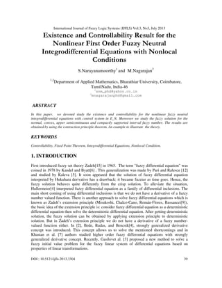 International Journal of Fuzzy Logic Systems (IJFLS) Vol.3, No3, July 2013
DOI : 10.5121/ijfls.2013.3304 39
Existence and Controllability Result for the
Nonlinear First Order Fuzzy Neutral
Integrodifferential Equations with Nonlocal
Conditions
S.Narayanamoorthy1
and M.Nagarajan2
1,2
Department of Applied Mathematics, Bharathiar University, Coimbatore,
TamilNadu, India-46
1
snm_phd@yahoo.co.in
2
mnagarajanphd@gmail.com
ABSTRACT
In this paper, we devoted study the existence and controllability for the nonlinear fuzzy neutral
integrodifferential equations with control system in E_N. Moreover we study the fuzzy solution for the
normal, convex, upper semicontinuous and compactly supported interval fuzzy number. The results are
obtained by using the contraction principle theorem. An example to illustrate the theory.
KEYWORDS
Controllability, Fixed Point Theorem, Integrodifferential Equations, Nonlocal Condition.
1. INTRODUCTION
First introduced fuzzy set theory Zadeh[15] in 1965. The term "fuzzy differential equation" was
coined in 1978 by Kandel and Byatt[6] . This generalization was made by Puri and Ralescu [12]
and studied by Kaleva [5]. It soon appeared that the solution of fuzzy differential equation
interpreted by Hukuhara derivative has a drawback: it became fuzzier as time goes. Hence, the
fuzzy solution behaves quite differently from the crisp solution. To alleviate the situation,
Hullermeier[4] interpreted fuzzy differential equation as a family of differential inclusions. The
main short coming of using differential inclusions is that we do not have a derivative of a fuzzy
number valued function. There is another approach to solve fuzzy differential equations which is
known as Zadeh’s extension principle (Misukoshi, Chalco-Cano, Román-Flores, Bassanezi[9]),
the basic idea of the extension principle is: consider fuzzy differential equation as a deterministic
differential equation then solve the deterministic differential equation. After getting deterministic
solution, the fuzzy solution can be obtained by applying extension principle to deterministic
solution. But in Zadeh’s extension principle we do not have a derivative of a fuzzy number-
valued function either. In [2], Bede, Rudas, and Bencsik[4], strongly generalized derivative
concept was introduced. This concept allows us to solve the mentioned shortcomings and in
Khastan et al. [7] authors studied higher order fuzzy differential equations with strongly
generalized derivative concept. Recently, Gasilovet al. [3] proposed a new method to solve a
fuzzy initial value problem for the fuzzy linear system of differential equations based on
properties of linear transformations.
 