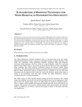 International Journal of Information Sciences and Techniques (IJIST) Vol.3, No.3, May 2013
DOI : 10.5121/ijist.2013.3301 1
K-ALGORITHM: A MODIFIED TECHNIQUE FOR
NOISE REMOVAL IN HANDWRITTEN DOCUMENTS
Kanika Bansal1
, Rajiv Kumar2
1
Student, SMCA, Thapar University, Patiala, Punjab, India.
knbs_ind@yahoo.com
2
Assistant Professor, SMCA, Thapar University, Patiala, Punjab, India.
rajiv.patiala@gmail.com
ABSTRACT
OCR has been an active research area since last few decades. OCR performs the recognition of the text in
the scanned document image and converts it into editable form. The OCR process can have several stages
like preprocessing, segmentation, recognition and post processing. The preprocessing stage is a crucial
stage for the success of OCR, which mainly deals with noise removal. In the present paper, a modified
technique for noise removal named as “K-Algorithm” has been proposed, which has two stages as
filtering and binarization. The proposed technique shows improvised results in comparison to median
filtering technique.
KEYWORDS
OCR, Handwritten, Filtering, Binarization, Preprocessing, Offline.
1. INTRODUCTION
The offline handwritten character recognition refers to the processing of the text images
captured with the help of scanner, which gives meaningful symbols as output, pertaining to the
script. The counterpart, online handwritten character recognition deals with automatic
conversion of the characters, which are written on a special digitizer, tablet PC or personal
digital assistant (PDA) where a sensor picks up the pen-tip movements as well as pen-up/pen-
down switching. The online character recognition captures the dynamic motion during
handwriting. The offline handwritten character recognition process possesses more complexity
than the online handwritten character recognition process, attributed to the fact that more
information may be captured in the online case such as the direction, speed and the order of
strokes of the handwriting. Since this paper considers the offline handwritten character
recognition process, it is discussed in detail.
The offline images are often obtained through scanning of the text documents. The scanned
image, thus obtained, can only be read and not be edited but there may be applications where
the text from the scanned image needs to be edited. Here, the character recognition process
offers a solution, which translates the image into editable form that can be processed by the
computer. This process can be used to translate articles, books and documents into electronic
format, to publish text on website, to process the cheques in banks, to sort letters and many
more applications.
 
