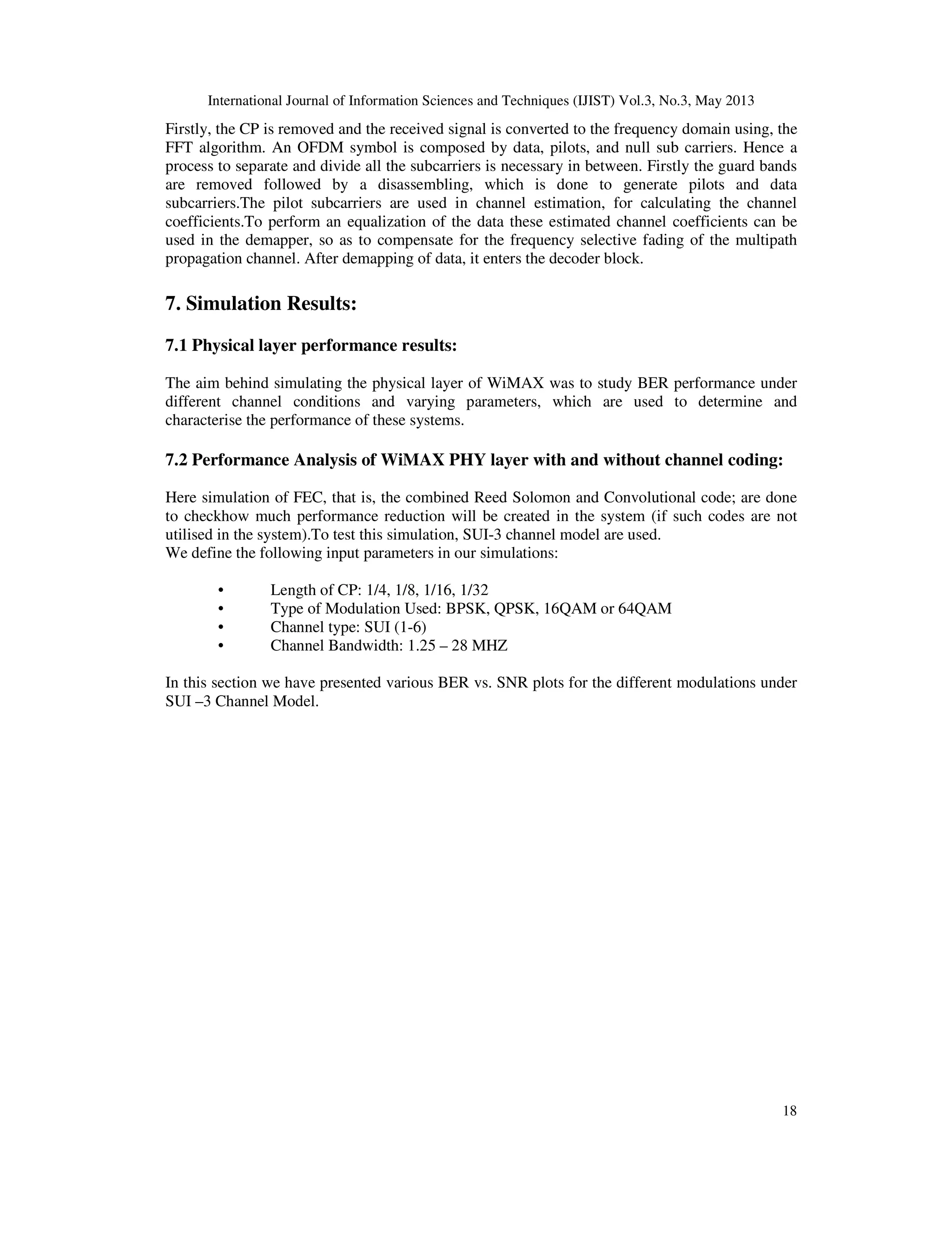 International Journal of Information Sciences and Techniques (IJIST) Vol.3, No.3, May 2013
18
Firstly, the CP is removed and the received signal is converted to the frequency domain using, the
FFT algorithm. An OFDM symbol is composed by data, pilots, and null sub carriers. Hence a
process to separate and divide all the subcarriers is necessary in between. Firstly the guard bands
are removed followed by a disassembling, which is done to generate pilots and data
subcarriers.The pilot subcarriers are used in channel estimation, for calculating the channel
coefficients.To perform an equalization of the data these estimated channel coefficients can be
used in the demapper, so as to compensate for the frequency selective fading of the multipath
propagation channel. After demapping of data, it enters the decoder block.
7. Simulation Results:
7.1 Physical layer performance results:
The aim behind simulating the physical layer of WiMAX was to study BER performance under
different channel conditions and varying parameters, which are used to determine and
characterise the performance of these systems.
7.2 Performance Analysis of WiMAX PHY layer with and without channel coding:
Here simulation of FEC, that is, the combined Reed Solomon and Convolutional code; are done
to checkhow much performance reduction will be created in the system (if such codes are not
utilised in the system).To test this simulation, SUI-3 channel model are used.
We define the following input parameters in our simulations:
• Length of CP: 1/4, 1/8, 1/16, 1/32
• Type of Modulation Used: BPSK, QPSK, 16QAM or 64QAM
• Channel type: SUI (1-6)
• Channel Bandwidth: 1.25 – 28 MHZ
In this section we have presented various BER vs. SNR plots for the different modulations under
SUI –3 Channel Model.
 