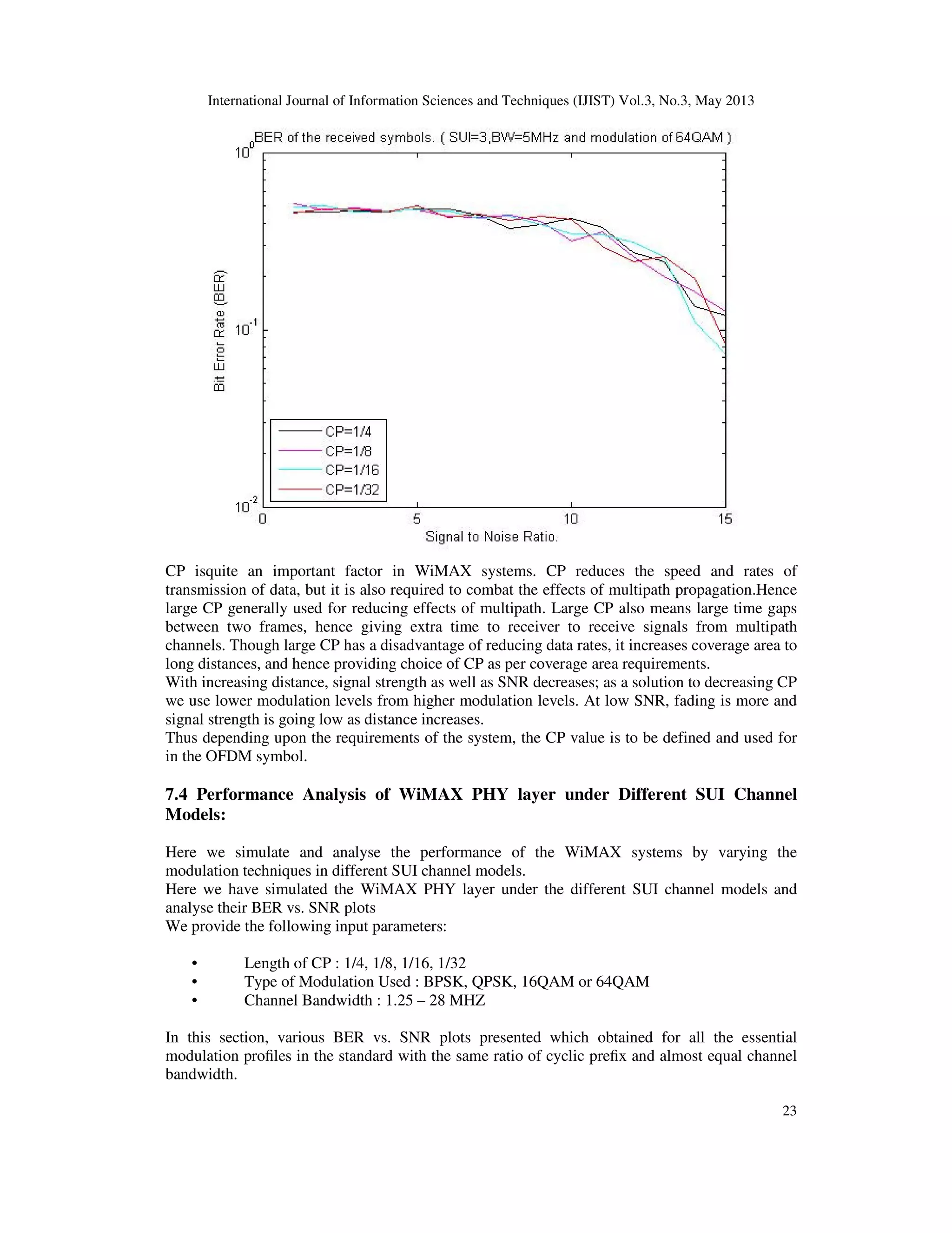 International Journal of Information Sciences and Techniques (IJIST) Vol.3, No.3, May 2013
23
CP isquite an important factor in WiMAX systems. CP reduces the speed and rates of
transmission of data, but it is also required to combat the effects of multipath propagation.Hence
large CP generally used for reducing effects of multipath. Large CP also means large time gaps
between two frames, hence giving extra time to receiver to receive signals from multipath
channels. Though large CP has a disadvantage of reducing data rates, it increases coverage area to
long distances, and hence providing choice of CP as per coverage area requirements.
With increasing distance, signal strength as well as SNR decreases; as a solution to decreasing CP
we use lower modulation levels from higher modulation levels. At low SNR, fading is more and
signal strength is going low as distance increases.
Thus depending upon the requirements of the system, the CP value is to be defined and used for
in the OFDM symbol.
7.4 Performance Analysis of WiMAX PHY layer under Different SUI Channel
Models:
Here we simulate and analyse the performance of the WiMAX systems by varying the
modulation techniques in different SUI channel models.
Here we have simulated the WiMAX PHY layer under the different SUI channel models and
analyse their BER vs. SNR plots
We provide the following input parameters:
• Length of CP : 1/4, 1/8, 1/16, 1/32
• Type of Modulation Used : BPSK, QPSK, 16QAM or 64QAM
• Channel Bandwidth : 1.25 – 28 MHZ
In this section, various BER vs. SNR plots presented which obtained for all the essential
modulation profiles in the standard with the same ratio of cyclic prefix and almost equal channel
bandwidth.
 