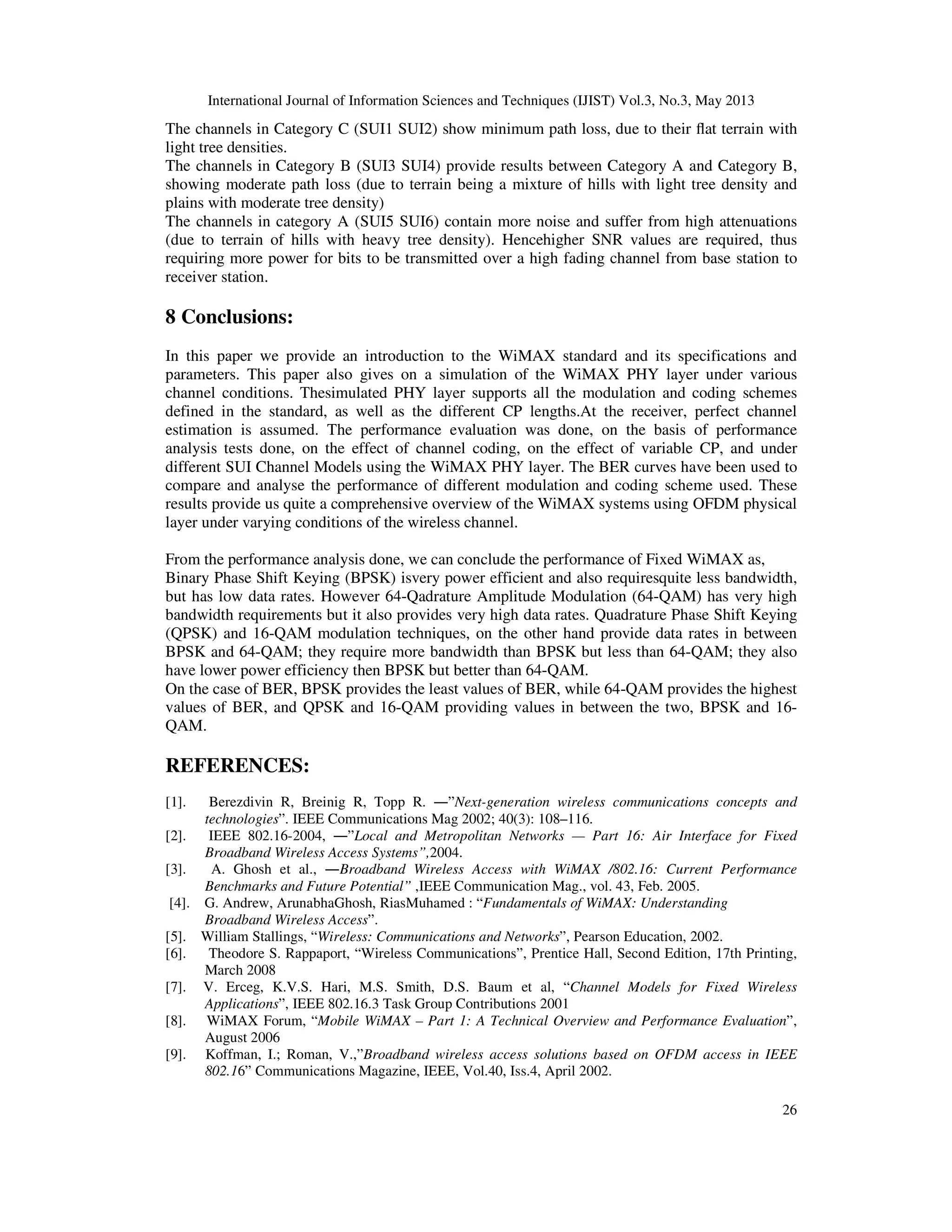 International Journal of Information Sciences and Techniques (IJIST) Vol.3, No.3, May 2013
26
The channels in Category C (SUI1 SUI2) show minimum path loss, due to their flat terrain with
light tree densities.
The channels in Category B (SUI3 SUI4) provide results between Category A and Category B,
showing moderate path loss (due to terrain being a mixture of hills with light tree density and
plains with moderate tree density)
The channels in category A (SUI5 SUI6) contain more noise and suffer from high attenuations
(due to terrain of hills with heavy tree density). Hencehigher SNR values are required, thus
requiring more power for bits to be transmitted over a high fading channel from base station to
receiver station.
8 Conclusions:
In this paper we provide an introduction to the WiMAX standard and its specifications and
parameters. This paper also gives on a simulation of the WiMAX PHY layer under various
channel conditions. Thesimulated PHY layer supports all the modulation and coding schemes
defined in the standard, as well as the different CP lengths.At the receiver, perfect channel
estimation is assumed. The performance evaluation was done, on the basis of performance
analysis tests done, on the effect of channel coding, on the effect of variable CP, and under
different SUI Channel Models using the WiMAX PHY layer. The BER curves have been used to
compare and analyse the performance of different modulation and coding scheme used. These
results provide us quite a comprehensive overview of the WiMAX systems using OFDM physical
layer under varying conditions of the wireless channel.
From the performance analysis done, we can conclude the performance of Fixed WiMAX as,
Binary Phase Shift Keying (BPSK) isvery power efficient and also requiresquite less bandwidth,
but has low data rates. However 64-Qadrature Amplitude Modulation (64-QAM) has very high
bandwidth requirements but it also provides very high data rates. Quadrature Phase Shift Keying
(QPSK) and 16-QAM modulation techniques, on the other hand provide data rates in between
BPSK and 64-QAM; they require more bandwidth than BPSK but less than 64-QAM; they also
have lower power efficiency then BPSK but better than 64-QAM.
On the case of BER, BPSK provides the least values of BER, while 64-QAM provides the highest
values of BER, and QPSK and 16-QAM providing values in between the two, BPSK and 16-
QAM.
REFERENCES:
[1]. Berezdivin R, Breinig R, Topp R. ―”Next-generation wireless communications concepts and
technologies”. IEEE Communications Mag 2002; 40(3): 108–116.
[2]. IEEE 802.16-2004, ―”Local and Metropolitan Networks — Part 16: Air Interface for Fixed
Broadband Wireless Access Systems”,2004.
[3]. A. Ghosh et al., ―Broadband Wireless Access with WiMAX /802.16: Current Performance
Benchmarks and Future Potential” ,IEEE Communication Mag., vol. 43, Feb. 2005.
[4]. G. Andrew, ArunabhaGhosh, RiasMuhamed : “Fundamentals of WiMAX: Understanding
Broadband Wireless Access”.
[5]. William Stallings, “Wireless: Communications and Networks”, Pearson Education, 2002.
[6]. Theodore S. Rappaport, “Wireless Communications”, Prentice Hall, Second Edition, 17th Printing,
March 2008
[7]. V. Erceg, K.V.S. Hari, M.S. Smith, D.S. Baum et al, “Channel Models for Fixed Wireless
Applications”, IEEE 802.16.3 Task Group Contributions 2001
[8]. WiMAX Forum, “Mobile WiMAX – Part 1: A Technical Overview and Performance Evaluation”,
August 2006
[9]. Koffman, I.; Roman, V.,”Broadband wireless access solutions based on OFDM access in IEEE
802.16” Communications Magazine, IEEE, Vol.40, Iss.4, April 2002.
 
