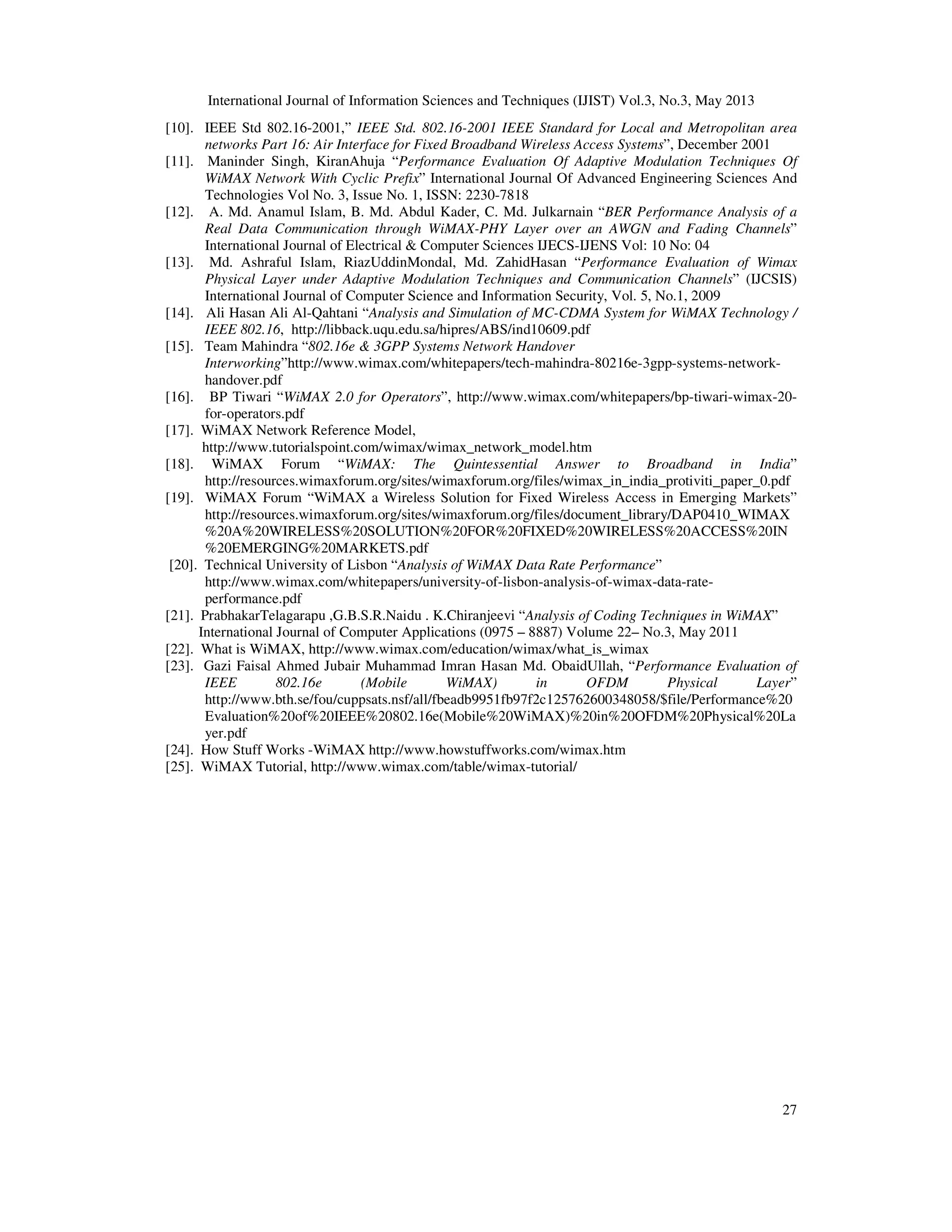 International Journal of Information Sciences and Techniques (IJIST) Vol.3, No.3, May 2013
27
[10]. IEEE Std 802.16-2001,” IEEE Std. 802.16-2001 IEEE Standard for Local and Metropolitan area
networks Part 16: Air Interface for Fixed Broadband Wireless Access Systems”, December 2001
[11]. Maninder Singh, KiranAhuja “Performance Evaluation Of Adaptive Modulation Techniques Of
WiMAX Network With Cyclic Prefix” International Journal Of Advanced Engineering Sciences And
Technologies Vol No. 3, Issue No. 1, ISSN: 2230-7818
[12]. A. Md. Anamul Islam, B. Md. Abdul Kader, C. Md. Julkarnain “BER Performance Analysis of a
Real Data Communication through WiMAX-PHY Layer over an AWGN and Fading Channels”
International Journal of Electrical & Computer Sciences IJECS-IJENS Vol: 10 No: 04
[13]. Md. Ashraful Islam, RiazUddinMondal, Md. ZahidHasan “Performance Evaluation of Wimax
Physical Layer under Adaptive Modulation Techniques and Communication Channels” (IJCSIS)
International Journal of Computer Science and Information Security, Vol. 5, No.1, 2009
[14]. Ali Hasan Ali Al-Qahtani “Analysis and Simulation of MC-CDMA System for WiMAX Technology /
IEEE 802.16, http://libback.uqu.edu.sa/hipres/ABS/ind10609.pdf
[15]. Team Mahindra “802.16e & 3GPP Systems Network Handover
Interworking”http://www.wimax.com/whitepapers/tech-mahindra-80216e-3gpp-systems-network-
handover.pdf
[16]. BP Tiwari “WiMAX 2.0 for Operators”, http://www.wimax.com/whitepapers/bp-tiwari-wimax-20-
for-operators.pdf
[17]. WiMAX Network Reference Model,
http://www.tutorialspoint.com/wimax/wimax_network_model.htm
[18]. WiMAX Forum “WiMAX: The Quintessential Answer to Broadband in India”
http://resources.wimaxforum.org/sites/wimaxforum.org/files/wimax_in_india_protiviti_paper_0.pdf
[19]. WiMAX Forum “WiMAX a Wireless Solution for Fixed Wireless Access in Emerging Markets”
http://resources.wimaxforum.org/sites/wimaxforum.org/files/document_library/DAP0410_WIMAX
%20A%20WIRELESS%20SOLUTION%20FOR%20FIXED%20WIRELESS%20ACCESS%20IN
%20EMERGING%20MARKETS.pdf
[20]. Technical University of Lisbon “Analysis of WiMAX Data Rate Performance”
http://www.wimax.com/whitepapers/university-of-lisbon-analysis-of-wimax-data-rate-
performance.pdf
[21]. PrabhakarTelagarapu ,G.B.S.R.Naidu . K.Chiranjeevi “Analysis of Coding Techniques in WiMAX”
International Journal of Computer Applications (0975 – 8887) Volume 22– No.3, May 2011
[22]. What is WiMAX, http://www.wimax.com/education/wimax/what_is_wimax
[23]. Gazi Faisal Ahmed Jubair Muhammad Imran Hasan Md. ObaidUllah, “Performance Evaluation of
IEEE 802.16e (Mobile WiMAX) in OFDM Physical Layer”
http://www.bth.se/fou/cuppsats.nsf/all/fbeadb9951fb97f2c125762600348058/$file/Performance%20
Evaluation%20of%20IEEE%20802.16e(Mobile%20WiMAX)%20in%20OFDM%20Physical%20La
yer.pdf
[24]. How Stuff Works -WiMAX http://www.howstuffworks.com/wimax.htm
[25]. WiMAX Tutorial, http://www.wimax.com/table/wimax-tutorial/
 