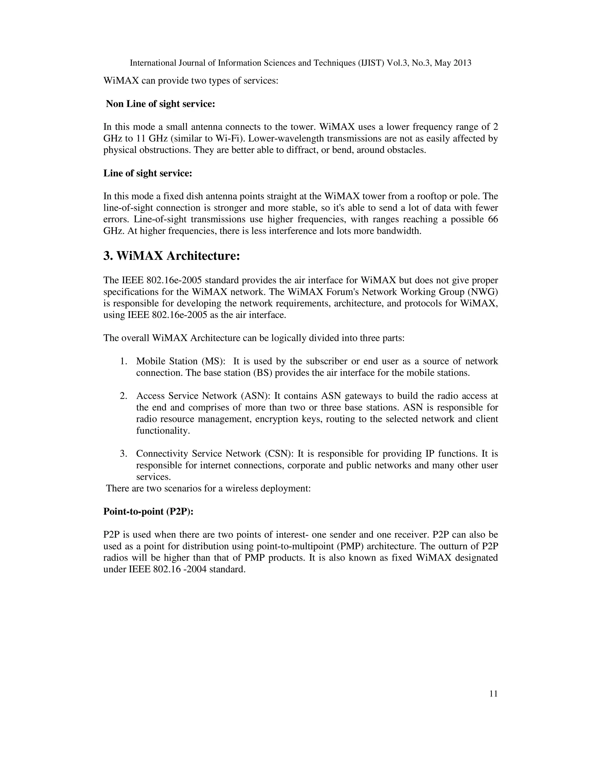 International Journal of Information Sciences and Techniques (IJIST) Vol.3, No.3, May 2013
11
WiMAX can provide two types of services:
Non Line of sight service:
In this mode a small antenna connects to the tower. WiMAX uses a lower frequency range of 2
GHz to 11 GHz (similar to Wi-Fi). Lower-wavelength transmissions are not as easily affected by
physical obstructions. They are better able to diffract, or bend, around obstacles.
Line of sight service:
In this mode a fixed dish antenna points straight at the WiMAX tower from a rooftop or pole. The
line-of-sight connection is stronger and more stable, so it's able to send a lot of data with fewer
errors. Line-of-sight transmissions use higher frequencies, with ranges reaching a possible 66
GHz. At higher frequencies, there is less interference and lots more bandwidth.
3. WiMAX Architecture:
The IEEE 802.16e-2005 standard provides the air interface for WiMAX but does not give proper
specifications for the WiMAX network. The WiMAX Forum's Network Working Group (NWG)
is responsible for developing the network requirements, architecture, and protocols for WiMAX,
using IEEE 802.16e-2005 as the air interface.
The overall WiMAX Architecture can be logically divided into three parts:
1. Mobile Station (MS): It is used by the subscriber or end user as a source of network
connection. The base station (BS) provides the air interface for the mobile stations.
2. Access Service Network (ASN): It contains ASN gateways to build the radio access at
the end and comprises of more than two or three base stations. ASN is responsible for
radio resource management, encryption keys, routing to the selected network and client
functionality.
3. Connectivity Service Network (CSN): It is responsible for providing IP functions. It is
responsible for internet connections, corporate and public networks and many other user
services.
There are two scenarios for a wireless deployment:
Point-to-point (P2P):
P2P is used when there are two points of interest- one sender and one receiver. P2P can also be
used as a point for distribution using point-to-multipoint (PMP) architecture. The outturn of P2P
radios will be higher than that of PMP products. It is also known as fixed WiMAX designated
under IEEE 802.16 -2004 standard.
 