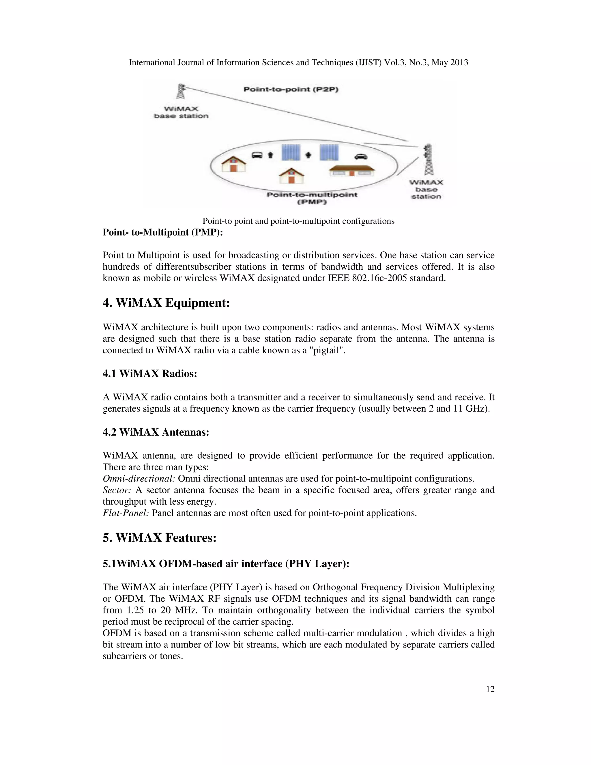 International Journal of Information Sciences and Techniques (IJIST) Vol.3, No.3, May 2013
12
Point-to point and point-to-multipoint configurations
Point- to-Multipoint (PMP):
Point to Multipoint is used for broadcasting or distribution services. One base station can service
hundreds of differentsubscriber stations in terms of bandwidth and services offered. It is also
known as mobile or wireless WiMAX designated under IEEE 802.16e-2005 standard.
4. WiMAX Equipment:
WiMAX architecture is built upon two components: radios and antennas. Most WiMAX systems
are designed such that there is a base station radio separate from the antenna. The antenna is
connected to WiMAX radio via a cable known as a "pigtail".
4.1 WiMAX Radios:
A WiMAX radio contains both a transmitter and a receiver to simultaneously send and receive. It
generates signals at a frequency known as the carrier frequency (usually between 2 and 11 GHz).
4.2 WiMAX Antennas:
WiMAX antenna, are designed to provide efficient performance for the required application.
There are three man types:
Omni-directional: Omni directional antennas are used for point-to-multipoint configurations.
Sector: A sector antenna focuses the beam in a specific focused area, offers greater range and
throughput with less energy.
Flat-Panel: Panel antennas are most often used for point-to-point applications.
5. WiMAX Features:
5.1WiMAX OFDM-based air interface (PHY Layer):
The WiMAX air interface (PHY Layer) is based on Orthogonal Frequency Division Multiplexing
or OFDM. The WiMAX RF signals use OFDM techniques and its signal bandwidth can range
from 1.25 to 20 MHz. To maintain orthogonality between the individual carriers the symbol
period must be reciprocal of the carrier spacing.
OFDM is based on a transmission scheme called multi-carrier modulation , which divides a high
bit stream into a number of low bit streams, which are each modulated by separate carriers called
subcarriers or tones.
 