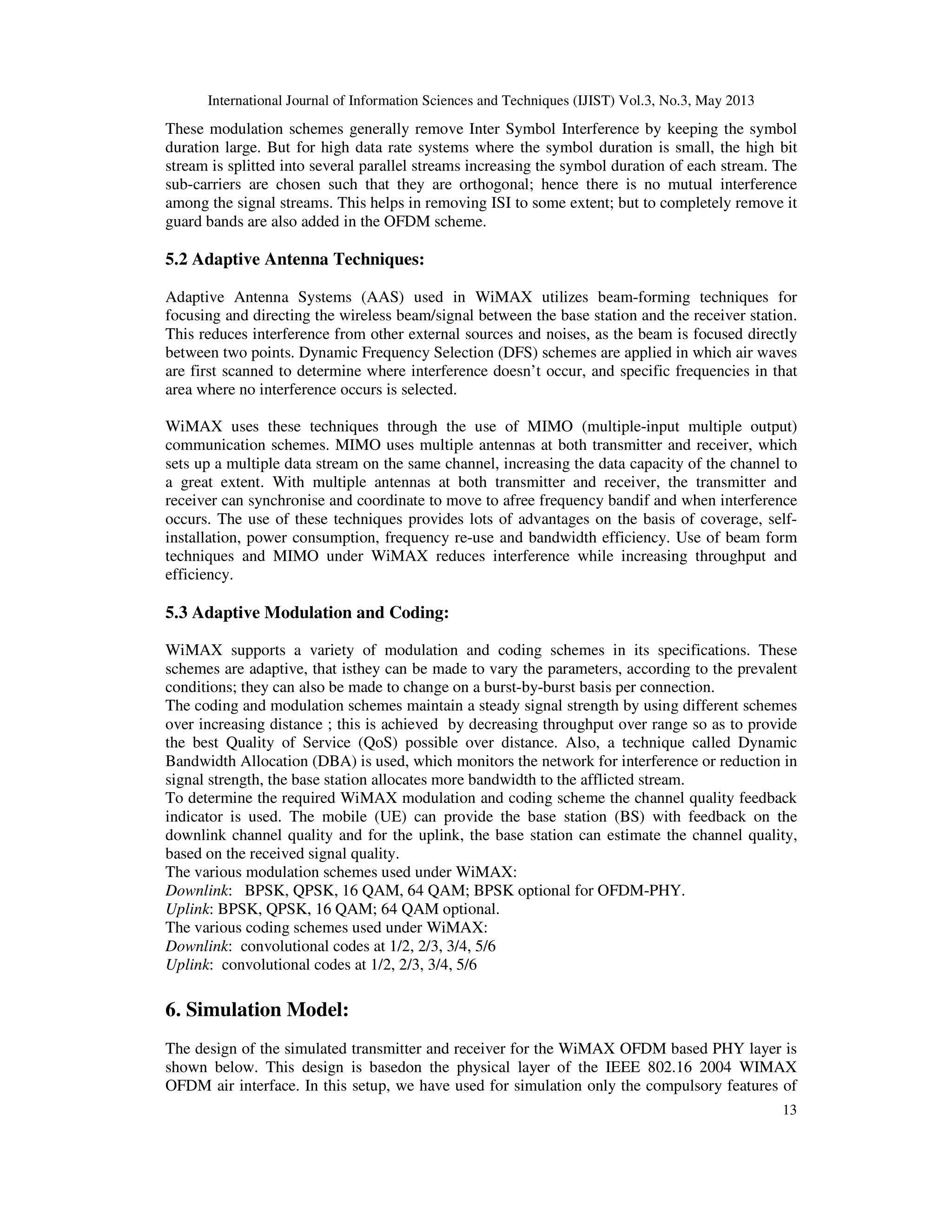 International Journal of Information Sciences and Techniques (IJIST) Vol.3, No.3, May 2013
13
These modulation schemes generally remove Inter Symbol Interference by keeping the symbol
duration large. But for high data rate systems where the symbol duration is small, the high bit
stream is splitted into several parallel streams increasing the symbol duration of each stream. The
sub-carriers are chosen such that they are orthogonal; hence there is no mutual interference
among the signal streams. This helps in removing ISI to some extent; but to completely remove it
guard bands are also added in the OFDM scheme.
5.2 Adaptive Antenna Techniques:
Adaptive Antenna Systems (AAS) used in WiMAX utilizes beam-forming techniques for
focusing and directing the wireless beam/signal between the base station and the receiver station.
This reduces interference from other external sources and noises, as the beam is focused directly
between two points. Dynamic Frequency Selection (DFS) schemes are applied in which air waves
are first scanned to determine where interference doesn’t occur, and specific frequencies in that
area where no interference occurs is selected.
WiMAX uses these techniques through the use of MIMO (multiple-input multiple output)
communication schemes. MIMO uses multiple antennas at both transmitter and receiver, which
sets up a multiple data stream on the same channel, increasing the data capacity of the channel to
a great extent. With multiple antennas at both transmitter and receiver, the transmitter and
receiver can synchronise and coordinate to move to afree frequency bandif and when interference
occurs. The use of these techniques provides lots of advantages on the basis of coverage, self-
installation, power consumption, frequency re-use and bandwidth efficiency. Use of beam form
techniques and MIMO under WiMAX reduces interference while increasing throughput and
efficiency.
5.3 Adaptive Modulation and Coding:
WiMAX supports a variety of modulation and coding schemes in its specifications. These
schemes are adaptive, that isthey can be made to vary the parameters, according to the prevalent
conditions; they can also be made to change on a burst-by-burst basis per connection.
The coding and modulation schemes maintain a steady signal strength by using different schemes
over increasing distance ; this is achieved by decreasing throughput over range so as to provide
the best Quality of Service (QoS) possible over distance. Also, a technique called Dynamic
Bandwidth Allocation (DBA) is used, which monitors the network for interference or reduction in
signal strength, the base station allocates more bandwidth to the afflicted stream.
To determine the required WiMAX modulation and coding scheme the channel quality feedback
indicator is used. The mobile (UE) can provide the base station (BS) with feedback on the
downlink channel quality and for the uplink, the base station can estimate the channel quality,
based on the received signal quality.
The various modulation schemes used under WiMAX:
Downlink: BPSK, QPSK, 16 QAM, 64 QAM; BPSK optional for OFDM-PHY.
Uplink: BPSK, QPSK, 16 QAM; 64 QAM optional.
The various coding schemes used under WiMAX:
Downlink: convolutional codes at 1/2, 2/3, 3/4, 5/6
Uplink: convolutional codes at 1/2, 2/3, 3/4, 5/6
6. Simulation Model:
The design of the simulated transmitter and receiver for the WiMAX OFDM based PHY layer is
shown below. This design is basedon the physical layer of the IEEE 802.16 2004 WIMAX
OFDM air interface. In this setup, we have used for simulation only the compulsory features of
 