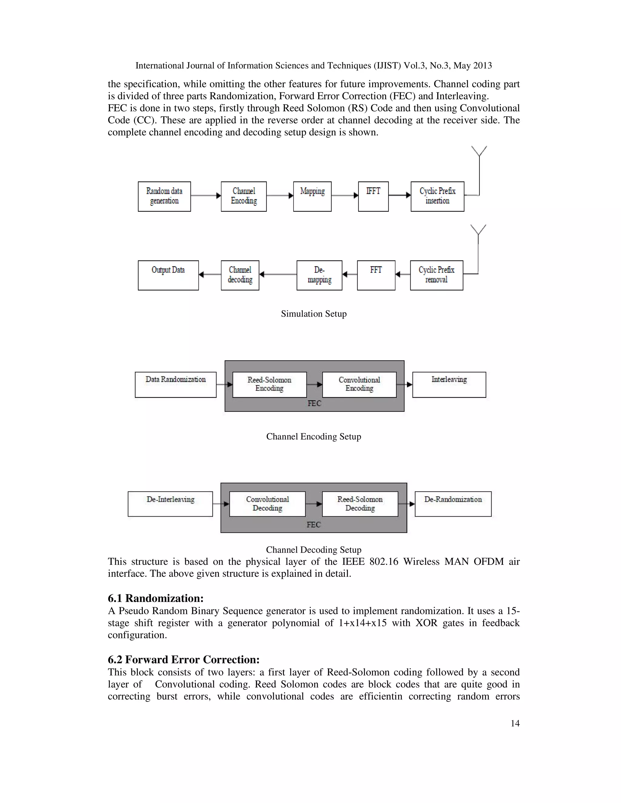 International Journal of Information Sciences and Techniques (IJIST) Vol.3, No.3, May 2013
14
the specification, while omitting the other features for future improvements. Channel coding part
is divided of three parts Randomization, Forward Error Correction (FEC) and Interleaving.
FEC is done in two steps, firstly through Reed Solomon (RS) Code and then using Convolutional
Code (CC). These are applied in the reverse order at channel decoding at the receiver side. The
complete channel encoding and decoding setup design is shown.
Simulation Setup
Channel Encoding Setup
Channel Decoding Setup
This structure is based on the physical layer of the IEEE 802.16 Wireless MAN OFDM air
interface. The above given structure is explained in detail.
6.1 Randomization:
A Pseudo Random Binary Sequence generator is used to implement randomization. It uses a 15-
stage shift register with a generator polynomial of 1+x14+x15 with XOR gates in feedback
configuration.
6.2 Forward Error Correction:
This block consists of two layers: a first layer of Reed-Solomon coding followed by a second
layer of Convolutional coding. Reed Solomon codes are block codes that are quite good in
correcting burst errors, while convolutional codes are efficientin correcting random errors
 