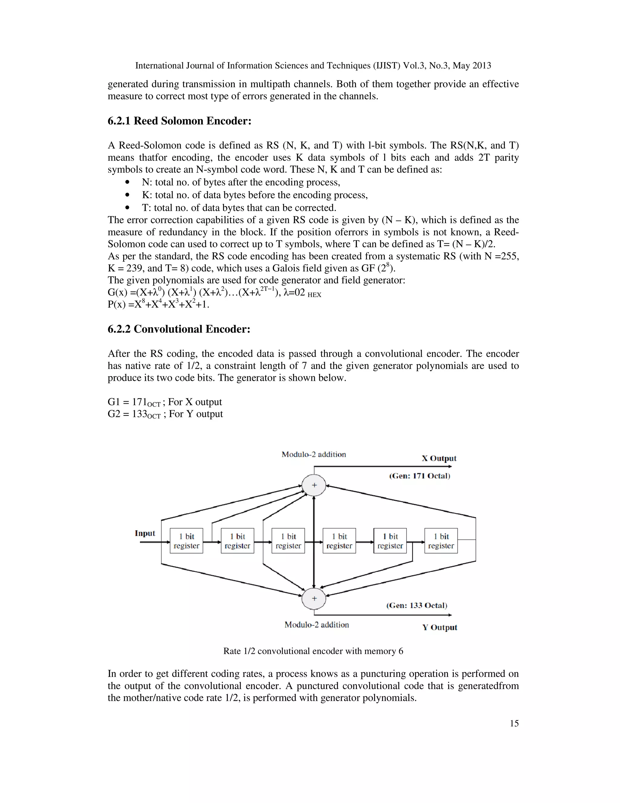 International Journal of Information Sciences and Techniques (IJIST) Vol.3, No.3, May 2013
15
generated during transmission in multipath channels. Both of them together provide an effective
measure to correct most type of errors generated in the channels.
6.2.1 Reed Solomon Encoder:
A Reed-Solomon code is defined as RS (N, K, and T) with l-bit symbols. The RS(N,K, and T)
means thatfor encoding, the encoder uses K data symbols of l bits each and adds 2T parity
symbols to create an N-symbol code word. These N, K and T can be defined as:
• N: total no. of bytes after the encoding process,
• K: total no. of data bytes before the encoding process,
• T: total no. of data bytes that can be corrected.
The error correction capabilities of a given RS code is given by (N – K), which is defined as the
measure of redundancy in the block. If the position oferrors in symbols is not known, a Reed-
Solomon code can used to correct up to T symbols, where T can be defined as T= (N – K)/2.
As per the standard, the RS code encoding has been created from a systematic RS (with N =255,
K = 239, and T= 8) code, which uses a Galois field given as GF (28
).
The given polynomials are used for code generator and field generator:
G(x) =(X+λ0
) (X+λ1
) (X+λ2
)…(X+λ2T−1
), λ=02 HEX
P(x) =X8
+X4
+X3
+X2
+1.
6.2.2 Convolutional Encoder:
After the RS coding, the encoded data is passed through a convolutional encoder. The encoder
has native rate of 1/2, a constraint length of 7 and the given generator polynomials are used to
produce its two code bits. The generator is shown below.
G1 = 171OCT ; For X output
G2 = 133OCT ; For Y output
Rate 1/2 convolutional encoder with memory 6
In order to get different coding rates, a process knows as a puncturing operation is performed on
the output of the convolutional encoder. A punctured convolutional code that is generatedfrom
the mother/native code rate 1/2, is performed with generator polynomials.
 