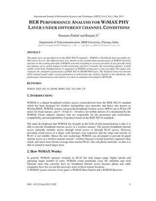 International Journal of Information Sciences and Techniques (IJIST) Vol.3, No.3, May 2013
DOI : 10.5121/ijist.2013.3302 9
BER PERFORMANCE ANALYSIS FOR WIMAX PHY
LAYER UNDER DIFFERENT CHANNEL CONDITIONS
Shantanu Pathak1
and Ranjani S.2
Department of Telecommunication, SRM University, Chennai, India
shantanupathak614@gmail.com , ranjani.s@ktr.srmuniv.ac.in
ABSTRACT
This paper gives an introduction on the IEEE 802.16 standard – WIMAX or Worldwide Interoperability for
Microwave Access. The different parts give details on the architectural specifications of WiMAX networks
and also on the working principle of WiMAX networks including its services provided. It also provides brief
descriptions on its salient features of this technology and how it benefits the networking industry. A brief
outline of the basic building blocks or equipment of WiMAX architecture is also provided. This paper also
evaluates the simulation performance of IEEE 802.16 OFDM PHY layer. The Stanford University Interim
(SUI) channel model under varying parameters is selected for the wireless channel in the simulation. The
performance measurements and analysis was done in simulation developed in MATLAB.
KEYWORDS
WiMAX, IEEE, 802.16, OFDM, MIMO, FEC, SUI, PHY, CP
1. INTRODUCTION:
WiMAX is a digital broadband wireless access system;derived from the IEEE 802.16 standard
which has been designed for wireless metropolitan area networks and hence also known as
WirelessMAN. WiMAX systems can provide broadband wireless access (BWA) up to 50 km (30
miles) for fixed stations, and 5 - 15 km (3 – 10 miles), for mobile stations. It is maintained by the
WiMAX Forum industry alliance; that are responsible for the promotion and certification,
compatibility and interoperability of products based on the IEEE 802.16 standards.
The main development that WiMAX has brought in the field of telecommunication is that it is
able to provide broadband internet access in a wireless manner. The present broadband internet
access generally includes access through wired access or through Wi-Fi access. However
providing wired access in a larger scale becomes very expensive and the range and security of
Wi-Fi is not reliable. Hence the new technology WiMAX was developed to provide hi-speed
internet access in a wireless manner instead – wireless because it would much less expensive then
wired; and much more broad coverage than normal Wi-Fi, like cell phone networks, so that it is
able to extend to much larger areas.
2. How WiMAX Works:
In general, WiMAX operates similarly to Wi-Fi but with longer range, higher speeds and
operating larger number of users. WiMAX could potentially erase the suburban and rural
blackout areas that currently have no broadband Internet access because phone and cable
companies have not yet run the necessary wires to those remote locations.
A WiMAX system consists of two parts: a WiMAX Base Station and a WiMAX Receiver.
 