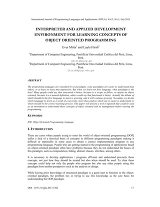 International Journal of Programming Languages and Applications ( IJPLA ) Vol.3, No.3, July 2013
DOI : 10.5121/ijpla.2013.3302 17
INTERPRETER AND APPLIED DEVELOPMENT
ENVIRONMENT FOR LEARNING CONCEPTS OF
OBJECT ORIENTED PROGRAMMING
Ever Mitta1
and Layla Hirsh2
1
Department of Computer Engineering, Pontificia Universidad Católica del Perú, Lima,
Perú.
emitta@pucp.pe
2
Department of Computer Engineering, Pontificia Universidad Católica del Perú, Lima,
Perú.
Lhirsh@pucp.edu.pe
ABSTRACT
The programing languages are classified by its paradigms, some paradigms are easier to understand than
others, or at least we have that impression. But when we learn our first language, what paradigm is the
best? Many people could say that structured is better, because is a recipe to follow, or maybe an object
oriented, because it-s a natural definition, others could say that functional is better. Actually the debate of
which should be the first language to learn is growing, and it will continue growing. Nowadays we decide
which language to learn as a result of a necessity, more than analyse which one is easier to understand or
which should be the correct learning process. This paper will present a tool in Spanish that could be used
as an instrument to understand these concepts of object oriented and its management before starting the
programming.
KEYWORDS
IDE, Object Oriented Programming, language
1. INTRODUCTION
There are cases where people trying to enter the world of object-oriented programming [OOP]
suffer a lack of a theorical basis of concepts in different programming paradigms making it
difficult or impossible in some cases to obtain a correct implementation program in any
programming language. People who are getting started in the programming of applications based
on object-oriented paradigm often have problems because they do not understand the basics of
this paradigm, such as encapsulation, hiding, abstract classes, interface, among others.
It is necessary to develop applications / programs efficient and understand precisely these
concepts, not just how they should be treated but also when should be used. To clear these
concepts could help not only the people who program but also any other people using this
paradigm from another perspective such as the analysis or design.
While having prior knowledge of structured paradigm is a good start to function in the object-
oriented paradigm, the problem lies in trying to use this knowledge as the sole basis for
understanding the OOP paradigm.
 