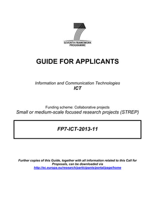 GUIDE FOR APPLICANTS


           Information and Communication Technologies
                                       ICT



                   Funding scheme: Collaborative projects
Small or medium-scale focused research projects (STREP)


                           FP7-ICT-2013-11




Further copies of this Guide, together with all information related to this Call for
                       Proposals, can be downloaded via
          http://ec.europa.eu/research/participants/portal/page/home
 