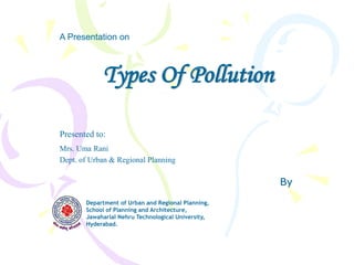Types Of Pollution
By
A Presentation on
Department of Urban and Regional Planning,
School of Planning and Architecture,
Jawaharlal Nehru Technological University,
Hyderabad.
Presented to:
Mrs. Uma Rani
Dept. of Urban & Regional Planning
 