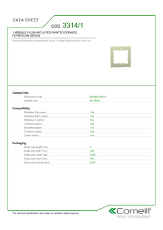 DATA SHEET
The technical specifications are subject to variations without warning
1 MODULE FLUSH-MOUNTED PAINTED CORNICE,
POWERCOM SERIES
Powercom series flush-mounted painted cornice. 1 module. Dimensions 5.9'' x 5.9'' x 0.1''
COD. 3314/1
General info
EAN product code: 8023903163919
Intrastat code: 85176920
Compatibility
Simplebus Top system: Yes
Simplebus Color system: Yes
Simplebus 2 system: Yes
Traditional system: Yes
Semplified system: Yes
Comelbus system: Yes
Comtel system: Yes
Packaging
Single pack height (mm): 3
Single pack width (mm): 150
Single pack weight (Kg): 0,086
Single pack depth (mm): 150
Single pack volume (dm3): 0,067
 