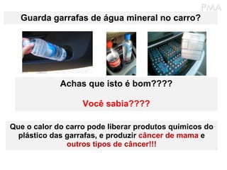 Guarda garrafas de água mineral no carro? Achas que isto é bom???? Você sabia???? Que o calor do carro pode liberar produtos químicos do plástico das garrafas, e produzir  câncer de mama  e  outros tipos de câncer!!! 