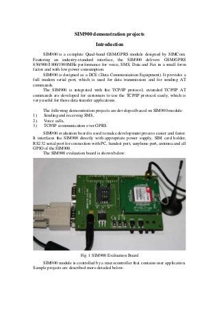 SIM900 demonstration projects
Introduction
SIM900 is a complete Quad-band GSM/GPRS module designed by SIMCom.
Featuring an industry-standard interface, the SIM900 delivers GSM/GPRS
850/900/1800/1900MHz performance for voice, SMS, Data and Fax in a small form
factor and with low power consumption.
SIM900 is designed as a DCE (Data Communication Equipment). It provides a
full modem serial port, which is used for data transmission and for sending AT
commands.
The SIM900 is integrated with the TCP/IP protocol; extended TCP/IP AT
commands are developed for customers to use the TCP/IP protocol easily, which is
very useful for those data transfer applications.
The following demonstration projects are developed based on SIM900 module:
1) Sending and receiving SMS,
2) Voice calls,
3) TCP/IP communication over GPRS.
SIM900 evaluation board is used to make development process easier and faster.
It interfaces the SIM900 directly with appropriate power supply, SIM card holder,
RS232 serial port for connection with PC, handset port, earphone port, antenna and all
GPIO of the SIM900.
The SIM900 evaluation board is shown below:
Fig. 1 SIM900 Evaluation Board
SIM900 module is controlled by a microcontroller that contains user application.
Sample projects are described more detailed below.
 