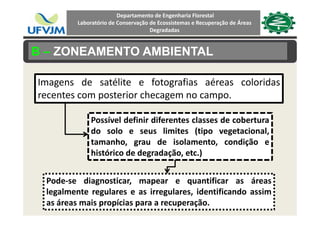 Departamento de Engenharia Florestal 
Laboratório de Conservação de Ecossistemas e Recuperação de Áreas 
Degradadas
B – ZONEAMENTO AMBIENTAL
Imagens de satélite e fotografias aéreas coloridasg g
recentes com posterior checagem no campo.
Possível definir diferentes classes de cobertura
do solo e seus limites (tipo vegetacional,
h d l dtamanho, grau de isolamento, condição e
histórico de degradação, etc.)
Pode‐se diagnosticar, mapear e quantificar as áreas
l l t l i l id tifi d ilegalmente regulares e as irregulares, identificando assim
as áreas mais propícias para a recuperação.
 