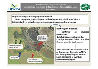 Departamento de Engenharia Florestal 
Laboratório de Conservação de Ecossistemas e Recuperação de Áreas 
Degradadas
Edição do mapa de adequação ambiental
N t t i f õ d t lh t btid l f t‐ Nesta etapa as informações e os detalhamentos obtidos pela foto‐
interpretação e pela checagem de campo são repassados ao mapa
Na checagem de campo:
‐ Confirmar as situações
identificadasidentificadas,
‐Detalhá‐las com mais precisão,
‐ Corrigir eventuais falhas ocorridas
durante a análise das imagens.durante a análise das imagens.
‐ São delimitados e  avaliados todos São de tados e a a ados todos
os  fragmentos florestais, as APP’s, 
das áreas potenciais para Reserva 
Legal, bem como os eventuais g
corredores ecológicos
 