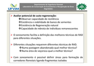 Departamento de Engenharia Florestal 
Laboratório de Conservação de Ecossistemas e Recuperação de Áreas 
Degradadas
Avaliar potencial de auto‐regeneração:
b d d d l êObservar capacidade de resiliência
Existência e viabilidade de banco de sementes
Existência de Regeneração naturalExistência de Regeneração natural
Capacidade de rebrota de indivíduos remanescentes
O zoneamento facilita a definição das melhores técnicas de RAD
para diferentes situações.
Diferentes situações requerem diferentes técnicas de RAD.
Numa pastagem abandonada qual melhor técnica?Numa pastagem abandonada qual melhor técnica?
Numa área de voçoroca qual a melhor técnica?
Com zoneamento é possível definir áreas para formação de
corredores florestais ligando fragmentos isolados
 