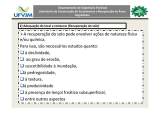 Departamento de Engenharia Florestal 
Laboratório de Conservação de Ecossistemas e Recuperação de Áreas 
Degradadas
2) Adequação do local a restaurar (Recuperação do solo)
A recuperação do solo pode envolver ações de natureza física 
e/ou química.
Para isso, são necessários estudos quanto:
à declividade,
ao grau de erosão,
suscetibilidade à inundação,
à pedregosidade,
à textura, 
à produtividade 
à presença de lençol freático subsuperficial,
entre outros aspectos
 