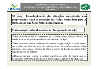 Departamento de Engenharia Florestal 
Laboratório de Conservação de Ecossistemas e Recuperação de Áreas 
Degradadas
5º passo: Reconhecimento das situações encontradas em
i d d i d i ã d A õ N á ipropriedades rurais e descrição das Ações Necessárias para a
Restauração das Áreas Naturais Degradadas
2) Adequação do local a restaurar (Recuperação do solo)
Nos casos das estradas: reavaliados os traçados, adequando‐as a curvas de
nível e à cota mais próxima ao limite dos divisores de água
Nas áreas com ravina, onde não foi possível a regularização do solo, deverá
ser criada uma faixa de proteção, com o plantio de espécies nativas sobre
terraços, com largura mínima de 30m, a partir da borda da ravina (nívelç g p (
regular do solo no entorno)
Deve‐se sempre realizar a análise química do solo, de forma que as
d f ê d l d d d bdeficiências nutricionais dele possam ser corrigidas, por meio da adubação
 