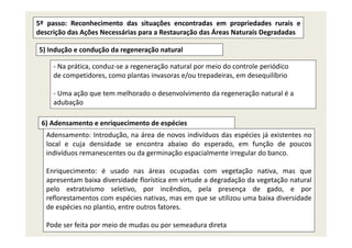 5º passo: Reconhecimento das situações encontradas em propriedades rurais e
descrição das Ações Necessárias para a Restauração das Áreas Naturais Degradadas
5) Indução e condução da regeneração natural
‐ Na prática conduz‐se a regeneração natural por meio do controle periódicoNa prática, conduz se a regeneração natural por meio do controle periódico
de competidores, como plantas invasoras e/ou trepadeiras, em desequilíbrio
‐ Uma ação que tem melhorado o desenvolvimento da regeneração natural é a ç q g ç
adubação
6) Adensamento e enriquecimento de espécies6) Adensamento e enriquecimento de espécies
Adensamento: Introdução, na área de novos indivíduos das espécies já existentes no
local e cuja densidade se encontra abaixo do esperado, em função de poucos
indivíduos remanescentes ou da germinação espacialmente irregular do bancoindivíduos remanescentes ou da germinação espacialmente irregular do banco.
Enriquecimento: é usado nas áreas ocupadas com vegetação nativa, mas que
apresentam baixa diversidade florística em virtude a degradação da vegetação naturalapresentam baixa diversidade florística em virtude a degradação da vegetação natural
pelo extrativismo seletivo, por incêndios, pela presença de gado, e por
reflorestamentos com espécies nativas, mas em que se utilizou uma baixa diversidade
de espécies no plantio entre outros fatoresde espécies no plantio, entre outros fatores.
Pode ser feita por meio de mudas ou por semeadura direta
 