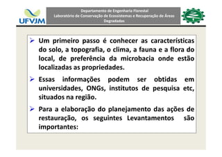 Departamento de Engenharia Florestal 
Laboratório de Conservação de Ecossistemas e Recuperação de Áreas 
Degradadas
Um primeiro passo é conhecer as característicasUm primeiro passo é conhecer as características
do solo, a topografia, o clima, a fauna e a flora do
local, de preferência da microbacia onde estãolocal, de preferência da microbacia onde estão
localizadas as propriedades.
Essas informações podem ser obtidas emEssas informações podem ser obtidas em
universidades, ONGs, institutos de pesquisa etc,
situados na regiãosituados na região.
Para a elaboração do planejamento das ações de
restauração, os seguintes Levantamentos são
importantes:
 