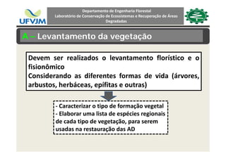 Departamento de Engenharia Florestal 
Laboratório de Conservação de Ecossistemas e Recuperação de Áreas 
Degradadas
A – Levantamento da vegetação
Devem ser realizados o levantamento florístico e o
fisionômico
Considerando as diferentes formas de vida (árvores,
arbustos, herbáceas, epífitas e outras)
‐ Caracterizar o tipo de formação vegetal
‐ Elaborar uma lista de espécies regionaisElaborar uma lista de espécies regionais 
de cada tipo de vegetação, para serem 
usadas na restauração das AD
 