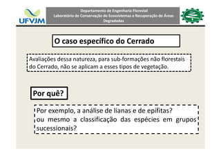 Departamento de Engenharia Florestal 
Laboratório de Conservação de Ecossistemas e Recuperação de Áreas 
Degradadas
O caso específico do CerradoO caso específico do Cerrado 
Avaliações dessa natureza para sub‐formações não florestaisAvaliações dessa natureza, para sub formações não florestais 
do Cerrado, não se aplicam a esses tipos de vegetação.
Por quê?Por quê?
Por exemplo, a análise de lianas e de epífitas?p , p
ou mesmo a classificação das espécies em grupos
sucessionais?
 