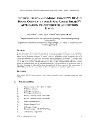Electrical & Computer Engineering: An International Journal (ECIJ) Volume 3, Number 3, September 2014
DOI : 10.14810/ecij.2014.3301 1
PHYSICAL DESIGN AND MODELING OF 25V DC-DC
BOOST CONVERTER FOR STAND ALONE SOLAR PV
APPLICATION IN DISTRIBUTED GENERATION
SYSTEM
Priyadarshi1
Samina Elyas Mubeen2
and Rajneesh Karn3
1,2
Department of Electrical and Electronics Engineering Radharaman Engineering
College Bhopal
3
Department of Electrical and Electronics Engineering SAM College of Engineering and
Technology Bhopal
ABSTRACT
As per the present development the shortage in power all over the world seems to be abundance.
Renewable energy sources are the capable energy source along with the accessible resources of energy.
Among all the renewable resources of energy, solar PV technology is most acceptable due to its
considerable advantage over other form of renewable sources. Calculating the output of PV system is a key
aspect. The main principle of this paper is to present physical modeling and simulation of solar PV system
and DC-DC boost converter in SIMSCAPE library of MATLAB. The benefit by SIMSCAPE library is that it
models the system physically and the outcome obtains from it will be considering all the physical result. In
this paper the output of solar cell has been interfaced with the boost converter. The system model in
SIMSCAPE can be directly converted into hardware for implement for actual time application.
KEYWORDS
Solar panels, DC-DC boost converter, solar system, renewable energy, continuous conduction mode
(CCM).
1. NOMENCLATURE
e Electron charge (1.602 ×〖 〗10 ^(-19) C),
k Boltzmann constant,
I Cell output current, A,
phI Photon generated current,
0I Reverse saturation current for diode D,
02I Reverse saturation current for diode D2,
sR Series resistance of cell,
shR Shunt resistance of cell,
V Cell output voltage,
tV Thermal voltage = VT=(Ns*N*k*T)/q ,
T Cell operating temperature,
 