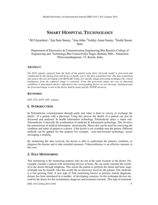 Health Informatics-An International Journal (HIIJ) Vol.3, No.3,August 2014
DOI: 10.5121/hiij.2014.3302 9
SMART HOSPITAL TECHNOLOGY
1
M J Jayashree ,2
Aju Sam Sunny, 3
Anu John, 4
Ashley Anna Sunny, 5
Sruthi Susan
Sam.
Department of Electronics & Communication Engineering,Mar Baselios College of
Engineering and Technology,Mar IvaniosVidya Nagar, Bethany Hills , Nalanchira
Thiruvananthapuram -15, Kerala, India
ABSTRACT
The ECG signals captured from the body of the patient using three electrode model is processed and
conditioned by the analog front end device is finally sent to the data acquisition unit. The data acquisition
unit used is the user pc/ laptop with MATLAB. Using very specific image processing techniques the critical
intelligence from the captured image is extracted. From this processed image any sort of abnormal
conditions is determined which is informed to the corresponding doctor via text message. Simultaneously
the processed image is sent to the doctor mail by using specific TCP/IP protocol.
KEYWORDS
DFT, FFT, IFFT, LPF, Arduino
I. INTRODUCTION
In Telemedicine communication through audio and video is done to convey or exchange the
details of a patient with a physician. Using this process the details of a patient can also be
discussed and analysed. In health information technology Telemedicine plays a major role.
Telemedicine is basically the combination of medicine & information technology. This involves
the transmission of medical information electronically. Hence this can be used for conveying the
condition and status of patient to a doctor if the doctor is not available near the patient. Different
methods can be applied for this purpose For example: store-and-forward technology, secure
messaging; e-mailing,
By monitoring the data received, the doctor is able to understand the patient's condition, to
diagnose the disease and to take remedial measures. Videoconference is an effective measure in
this case.
2. TELE MONITORING
Tele monitoring is the monitoring patients who are not at the same location as the doctor. For
example consider a patient with monitoring devices at home. He can easily transmit the results
of to the doctor through telephone. This assists the patient to perform the initial and basic stage
of health care by himself. Also this avoids the un necessary travel by the patient. Tele medicine
is a fast growing field. A new type of Tele monitoring known as primary remote diagnostic
disease has been introduced in a number of developing countries. In this technique devices are
used by the doctor for the examination, diagnosis and treatment remotely. This type of treatment
 