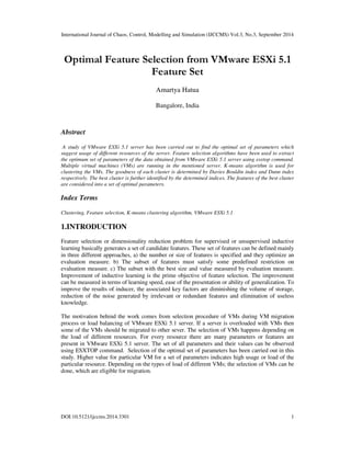 International Journal of Chaos, Control, Modelling and Simulation (IJCCMS) Vol.3, No.3, September 2014
DOI:10.5121/ijccms.2014.3301 1
Optimal Feature Selection from VMware ESXi 5.1
Feature Set
Amartya Hatua
Bangalore, India
Abstract
A study of VMware ESXi 5.1 server has been carried out to find the optimal set of parameters which
suggest usage of different resources of the server. Feature selection algorithms have been used to extract
the optimum set of parameters of the data obtained from VMware ESXi 5.1 server using esxtop command.
Multiple virtual machines (VMs) are running in the mentioned server. K-means algorithm is used for
clustering the VMs. The goodness of each cluster is determined by Davies Bouldin index and Dunn index
respectively. The best cluster is further identified by the determined indices. The features of the best cluster
are considered into a set of optimal parameters.
Index Terms
Clustering, Feature selection, K-means clustering algorithm, VMware ESXi 5.1
1.INTRODUCTION
Feature selection or dimensionality reduction problem for supervised or unsupervised inductive
learning basically generates a set of candidate features. These set of features can be defined mainly
in three different approaches, a) the number or size of features is specified and they optimize an
evaluation measure. b) The subset of features must satisfy some predefined restriction on
evaluation measure. c) The subset with the best size and value measured by evaluation measure.
Improvement of inductive learning is the prime objective of feature selection. The improvement
can be measured in terms of learning speed, ease of the presentation or ability of generalization. To
improve the results of inducer, the associated key factors are diminishing the volume of storage,
reduction of the noise generated by irrelevant or redundant features and elimination of useless
knowledge.
The motivation behind the work comes from selection procedure of VMs during VM migration
process or load balancing of VMware ESXi 5.1 server. If a server is overloaded with VMs then
some of the VMs should be migrated to other sever. The selection of VMs happens depending on
the load of different resources. For every resource there are many parameters or features are
present in VMware ESXi 5.1 server. The set of all parameters and their values can be observed
using ESXTOP command. Selection of the optimal set of parameters has been carried out in this
study. Higher value for particular VM for a set of parameters indicates high usage or load of the
particular resource. Depending on the types of load of different VMs; the selection of VMs can be
done, which are eligible for migration.
 