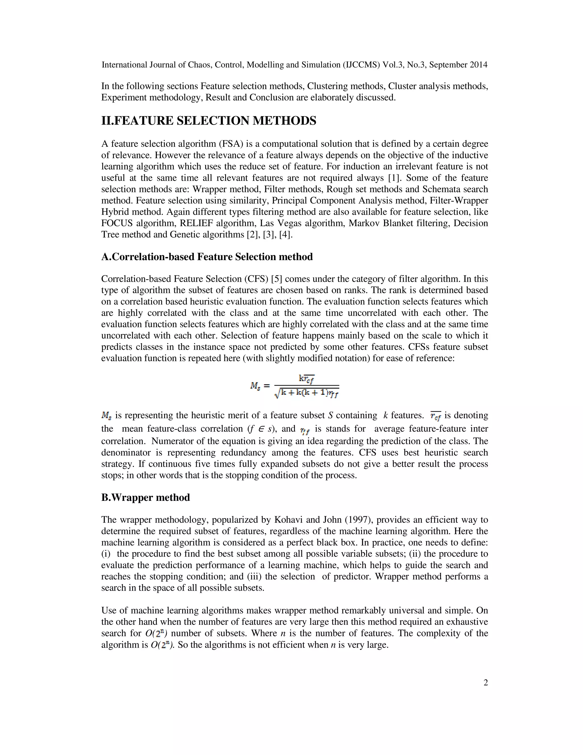 International Journal of Chaos, Control, Modelling and Simulation (IJCCMS) Vol.3, No.3, September 2014
2
In the following sections Feature selection methods, Clustering methods, Cluster analysis methods,
Experiment methodology, Result and Conclusion are elaborately discussed.
II.FEATURE SELECTION METHODS
A feature selection algorithm (FSA) is a computational solution that is defined by a certain degree
of relevance. However the relevance of a feature always depends on the objective of the inductive
learning algorithm which uses the reduce set of feature. For induction an irrelevant feature is not
useful at the same time all relevant features are not required always [1]. Some of the feature
selection methods are: Wrapper method, Filter methods, Rough set methods and Schemata search
method. Feature selection using similarity, Principal Component Analysis method, Filter-Wrapper
Hybrid method. Again different types filtering method are also available for feature selection, like
FOCUS algorithm, RELIEF algorithm, Las Vegas algorithm, Markov Blanket filtering, Decision
Tree method and Genetic algorithms [2], [3], [4].
A.Correlation-based Feature Selection method
Correlation-based Feature Selection (CFS) [5] comes under the category of filter algorithm. In this
type of algorithm the subset of features are chosen based on ranks. The rank is determined based
on a correlation based heuristic evaluation function. The evaluation function selects features which
are highly correlated with the class and at the same time uncorrelated with each other. The
evaluation function selects features which are highly correlated with the class and at the same time
uncorrelated with each other. Selection of feature happens mainly based on the scale to which it
predicts classes in the instance space not predicted by some other features. CFSs feature subset
evaluation function is repeated here (with slightly modified notation) for ease of reference:
is representing the heuristic merit of a feature subset S containing k features. is denoting
the mean feature-class correlation (f ∈ s), and is stands for average feature-feature inter
correlation. Numerator of the equation is giving an idea regarding the prediction of the class. The
denominator is representing redundancy among the features. CFS uses best heuristic search
strategy. If continuous five times fully expanded subsets do not give a better result the process
stops; in other words that is the stopping condition of the process.
B.Wrapper method
The wrapper methodology, popularized by Kohavi and John (1997), provides an efficient way to
determine the required subset of features, regardless of the machine learning algorithm. Here the
machine learning algorithm is considered as a perfect black box. In practice, one needs to define:
(i) the procedure to find the best subset among all possible variable subsets; (ii) the procedure to
evaluate the prediction performance of a learning machine, which helps to guide the search and
reaches the stopping condition; and (iii) the selection of predictor. Wrapper method performs a
search in the space of all possible subsets.
Use of machine learning algorithms makes wrapper method remarkably universal and simple. On
the other hand when the number of features are very large then this method required an exhaustive
search for O( ) number of subsets. Where n is the number of features. The complexity of the
algorithm is O( ). So the algorithms is not efficient when n is very large.
 