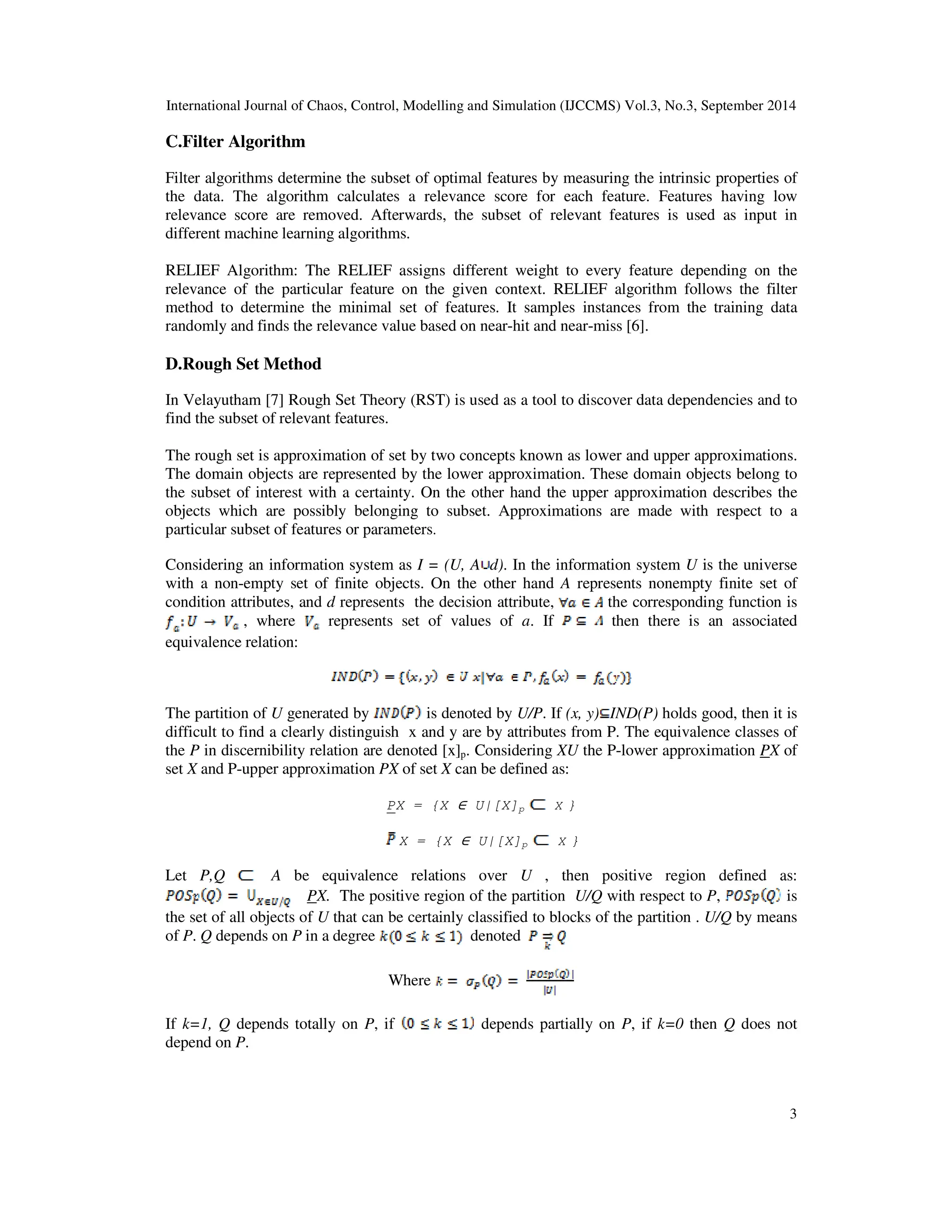 International Journal of Chaos, Control, Modelling and Simulation (IJCCMS) Vol.3, No.3, September 2014 3 C.Filter Algorithm Filter algorithms determine the subset of optimal features by measuring the intrinsic properties of the data. The algorithm calculates a relevance score for each feature. Features having low relevance score are removed. Afterwards, the subset of relevant features is used as input in different machine learning algorithms. RELIEF Algorithm: The RELIEF assigns different weight to every feature depending on the relevance of the particular feature on the given context. RELIEF algorithm follows the filter method to determine the minimal set of features. It samples instances from the training data randomly and finds the relevance value based on near-hit and near-miss [6]. D.Rough Set Method In Velayutham [7] Rough Set Theory (RST) is used as a tool to discover data dependencies and to find the subset of relevant features. The rough set is approximation of set by two concepts known as lower and upper approximations. The domain objects are represented by the lower approximation. These domain objects belong to the subset of interest with a certainty. On the other hand the upper approximation describes the objects which are possibly belonging to subset. Approximations are made with respect to a particular subset of features or parameters. Considering an information system as I = (U, A d). In the information system U is the universe with a non-empty set of finite objects. On the other hand A represents nonempty finite set of condition attributes, and d represents the decision attribute, the corresponding function is , where represents set of values of a. If then there is an associated equivalence relation: The partition of U generated by is denoted by U/P. If (x, y) IND(P) holds good, then it is difficult to find a clearly distinguish x and y are by attributes from P. The equivalence classes of the P in discernibility relation are denoted [x]p. Considering XU the P-lower approximation PX of set X and P-upper approximation PX of set X can be defined as: PX = {X ∈ U|[X]p X } X = {X ∈ U|[X]p X } Let P,Q A be equivalence relations over U , then positive region defined as: PX. The positive region of the partition U/Q with respect to P, is the set of all objects of U that can be certainly classified to blocks of the partition . U/Q by means of P. Q depends on P in a degree denoted Where If k=1, Q depends totally on P, if depends partially on P, if k=0 then Q does not depend on P. 