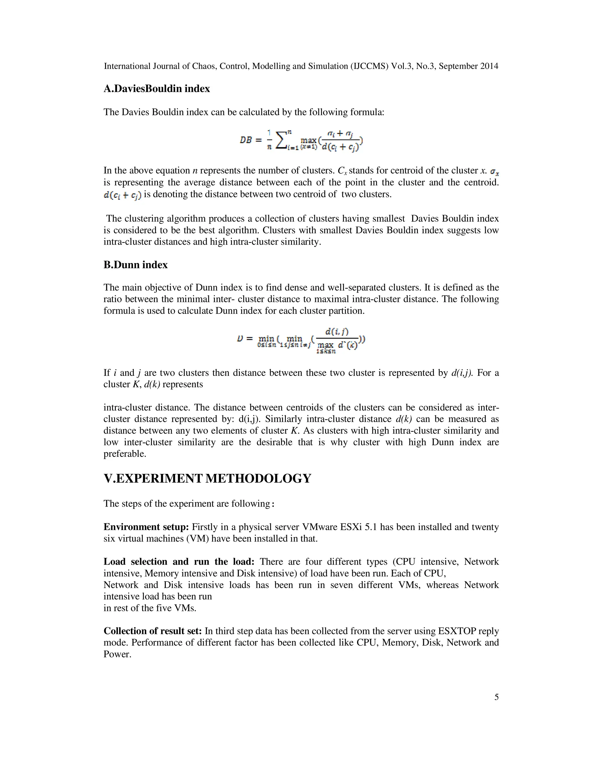 International Journal of Chaos, Control, Modelling and Simulation (IJCCMS) Vol.3, No.3, September 2014 5 A.DaviesBouldin index The Davies Bouldin index can be calculated by the following formula: In the above equation n represents the number of clusters. Cx stands for centroid of the cluster x. is representing the average distance between each of the point in the cluster and the centroid. is denoting the distance between two centroid of two clusters. The clustering algorithm produces a collection of clusters having smallest Davies Bouldin index is considered to be the best algorithm. Clusters with smallest Davies Bouldin index suggests low intra-cluster distances and high intra-cluster similarity. B.Dunn index The main objective of Dunn index is to find dense and well-separated clusters. It is defined as the ratio between the minimal inter- cluster distance to maximal intra-cluster distance. The following formula is used to calculate Dunn index for each cluster partition. If i and j are two clusters then distance between these two cluster is represented by d(i,j). For a cluster K, d(k) represents intra-cluster distance. The distance between centroids of the clusters can be considered as inter- cluster distance represented by: d(i,j). Similarly intra-cluster distance d(k) can be measured as distance between any two elements of cluster K. As clusters with high intra-cluster similarity and low inter-cluster similarity are the desirable that is why cluster with high Dunn index are preferable. V.EXPERIMENT METHODOLOGY The steps of the experiment are following: Environment setup: Firstly in a physical server VMware ESXi 5.1 has been installed and twenty six virtual machines (VM) have been installed in that. Load selection and run the load: There are four different types (CPU intensive, Network intensive, Memory intensive and Disk intensive) of load have been run. Each of CPU, Network and Disk intensive loads has been run in seven different VMs, whereas Network intensive load has been run in rest of the five VMs. Collection of result set: In third step data has been collected from the server using ESXTOP reply mode. Performance of different factor has been collected like CPU, Memory, Disk, Network and Power. 