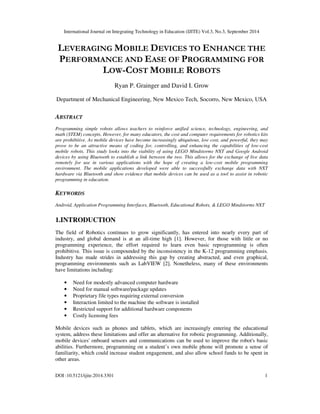 International Journal on Integrating Technology in Education (IJITE) Vol.3, No.3, September 2014
DOI :10.5121/ijite.2014.3301 1
LEVERAGING MOBILE DEVICES TO ENHANCE THE
PERFORMANCE AND EASE OF PROGRAMMING FOR
LOW-COST MOBILE ROBOTS
Ryan P. Grainger and David I. Grow
Department of Mechanical Engineering, New Mexico Tech, Socorro, New Mexico, USA
ABSTRACT
Programming simple robots allows teachers to reinforce unified science, technology, engineering, and
math (STEM) concepts. However, for many educators, the cost and computer requirements for robotics kits
are prohibitive. As mobile devices have become increasingly ubiquitous, low cost, and powerful, they may
prove to be an attractive means of coding for, controlling, and enhancing the capabilities of low-cost
mobile robots. This study looks into the viability of using LEGO Mindstorms NXT and Google Android
devices by using Bluetooth to establish a link between the two. This allows for the exchange of live data
remotely for use in various applications with the hope of creating a low-cost mobile programming
environment. The mobile applications developed were able to successfully exchange data with NXT
hardware via Bluetooth and show evidence that mobile devices can be used as a tool to assist in robotic
programming in education.
KEYWORDS
Android, Application Programming Interfaces, Bluetooth, Educational Robots, & LEGO Mindstorms NXT
1.INTRODUCTION
The field of Robotics continues to grow significantly, has entered into nearly every part of
industry, and global demand is at an all-time high [1]. However, for those with little or no
programming experience, the effort required to learn even basic reprogramming is often
prohibitive. This issue is compounded by the inconsistency in the K-12 programming emphasis.
Industry has made strides in addressing this gap by creating abstracted, and even graphical,
programming environments such as LabVIEW [2]. Nonetheless, many of these environments
have limitations including:
• Need for modestly advanced computer hardware
• Need for manual software/package updates
• Proprietary file types requiring external conversion
• Interaction limited to the machine the software is installed
• Restricted support for additional hardware components
• Costly licensing fees
Mobile devices such as phones and tablets, which are increasingly entering the educational
system, address these limitations and offer an alternative for robotic programming. Additionally,
mobile devices' onboard sensors and communications can be used to improve the robot's basic
abilities. Furthermore, programming on a student’s own mobile phone will promote a sense of
familiarity, which could increase student engagement, and also allow school funds to be spent in
other areas.
 