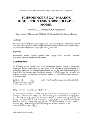 International Journal of Recent advances in Physics (IJRAP) Vol.3, No.3, August 2014
DOI : 10.14810/ijrap.2014.3302 17
SCHRODINGER'S CAT PARADOX
RESOLUTION USING GRW COLLAPSE
MODEL
J.oukzon
, A.A.Potapov
, S.A.Podosenov
1
Israel Institute of Technology,2
IRE RAS,3
All-Russian Scientific-Research Institute
Abstract:
Possible solution of the Schrödinger's cat paradox is considered.We pointed out that: the collapsed
state of the cat always shows definite and predictable measurement outcomes even if Schrödinger's
cat consists of a superposition: |cat=|live	cat+
|death	cat
Keywords
Measurement problem, two-state systems, GRW collapse model, stochastic nonlinear
Schrödinger equation, Schrödinger's cat paradox.
1. Introduction
As Weinberg recently reminded us [1], the measurement problem remains a fundamental
conundrum. During measurement the state vector of the microscopic system collapses in a
probabilistic way to one of a number of classical states, in a way that is unexplained, and cannot be
described by the time-dependent Schrödinger equation [1]-[5].To review the essentials, it is
sufficient to consider two-state systems. Suppose a nucleus n whose Hilbert space is spanned by
orthonormal states
|st, i = 1,2 where |st = |undecayed	nucleus	at	instant	tand|s
t =
|decayed	nucleus	at	instant	t
is in the superposition state,
|Ψ$
% = c|st + c
|s
t, |c|
+ |c
|
= 1. (1.1)
An measurement apparatus A, which may be microscopic or macroscopic, is designed to
distinguish between states |st, i = 1,2 by transitioning at each instant t intostate|at, i =
1,2 if it finds n is in |st, i = 1,2. Assume the detector is reliable, implying the|at and
|a
t are orthonormal at each instant t-i.e., (at|a
t = 0 and that the measurement
interaction does not disturb states |st, i = 1,2-i.e., the measurement is “ideal”. When A
measures |Ψ$
%, the Schrödinger equation’s unitary time evolution then leads to the
“measurement state” (MS) |Ψ$
%*:
 