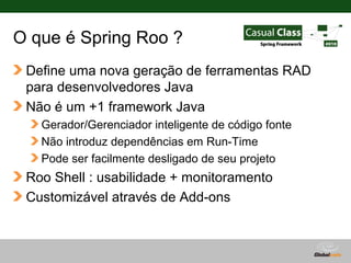 O que é Spring Roo ?
 Define uma nova geração de ferramentas RAD
 para desenvolvedores Java
 Não é um +1 framework Java
   Gerador/Gerenciador inteligente de código fonte
   Não introduz dependências em Run-Time
   Pode ser facilmente desligado de seu projeto
 Roo Shell : usabilidade + monitoramento
 Customizável através de Add-ons



                                         Globalcode – Open4education
 