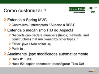 Como customizar ?
 Entenda o Spring MVC
   Controllers / Interceptors / Suporte a REST
 Entenda o mecanismo ITD do AspectJ
   “Aspects can declare members (fields, methods, and
   constructors) that are owned by other types. ”
   Editar .java / Não editar .aj
   Push In ...
 Atualmente .jspx modificados automaticamente
   Hack #1: CSS
   Hack #2: copiar, renomear, reconfigurar Tiles Def

                                          Globalcode – Open4education
 
