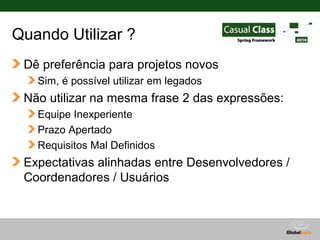 Quando Utilizar ?
 Dê preferência para projetos novos
   Sim, é possível utilizar em legados
 Não utilizar na mesma frase 2 das expressões:
   Equipe Inexperiente
   Prazo Apertado
   Requisitos Mal Definidos
 Expectativas alinhadas entre Desenvolvedores /
 Coordenadores / Usuários



                                         Globalcode – Open4education
 