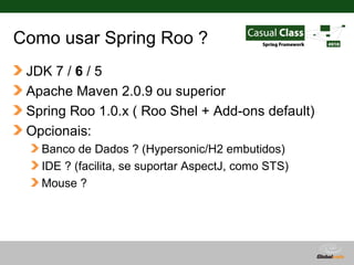 Como usar Spring Roo ?
 JDK 7 / 6 / 5
 Apache Maven 2.0.9 ou superior
 Spring Roo 1.0.x ( Roo Shel + Add-ons default)
 Opcionais:
   Banco de Dados ? (Hypersonic/H2 embutidos)
   IDE ? (facilita, se suportar AspectJ, como STS)
   Mouse ?




                                          Globalcode – Open4education
 