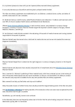 It is my distinct pleasure to share with you the impressive Beta-mannan™ dietary supplement.
It can surely decrease your discomforts and bring back a relaxed mental mindset.
This Aloe vera dietary supplement was established by Dr. Joe Glickman, a medical doctor, author, and editor of
scientific manuscripts for over 2 decades.
Dr. Glickman’s famous scientific books, called Phantom Notes™, were released in 17 editions and have been sold in
over 90% of US and Canadian Health Science and Medical School Bookstores.
Offered Doctor Glickman Whitefish Montana in well over thirty nations, and published in numerous foreign
languages, consisting of Chinese, Phantom Notes™ taught the important scientific subjects of Surgery, Internal
Medicine, Pediatrics, and OB-Gyn.
Dr. Joe Glickman’s medical books assisted in the educating of thousands of medical trainees and nursing students
responsible for thousands of patients.
Phantom Notes™ were discovered to be a vital book for medical doctors and nurses who needed the necessary
diagnoses immediately.
Phantom Notes™ helped them to determine the right diagnosis in a serious emergency situation on the hospital
wards.
Medical trainees and physicians have actually composed lots of compliments about the Whitefish Doctor Glickman
Phantom Notes™.
Now, I mention Dr. Glickman’s publishing of these medical books, which have achieved success in the training of
tens of thousands medical physicians and nurses worldwide, so that you can have belief in his ability to conduct
the research study required to establish the the very best possible Aloe vera dietary supplement.
Beta-mannan™ can help you feel better and stay much healthier!
Many thousands of years of written history have actually proved the magical healing power of the Aloe vera plant.
And Joe Glickman Jr Montana the healing benefits of the molecules in Aloe vera were more exceptional than the
early researchers had thought of possible.
Nonetheless, up until recently, doctors were confused.
In the laboratory Aloe vera was frequently useless due to the fact that the active healing compound in Aloe vera
deteriorates quickly after it is harvested.
 