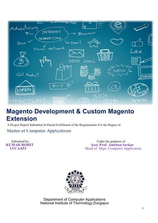 1
Magento Development & Custom Magento
Extension
Submitted by : Under the guidance of
KUMAR ROHIT Asst. Prof. Anirban Sarkar
13/CA/653 Head of Dept. Computer Application
Department of Computer Applications
National Institute of Technology,Durgapur
A Project Report Submitted In Partial Fulfillment of the Requirements For the Degree of
Master of Computer Applications
 