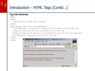 Introduction - HTML Tags [Contd…]
Tag with attributes
<HTML>
<HEAD>
<TITLE>My First HTML Page </TITLE>
</HEAD>
<BODY bgcolor="#cccccc" text="#660000">
This HTML page is designed to explain the attributes of the body tag.
<p>bgcolor and text are the attributes of the body tag.
<p>bgcolor="#cccccc" indicates the background color of the html page.<br>
text="#660000" indicates the color of the text.
</BODY>
</HTML>
 