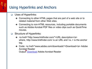 Using Hyperlinks and Anchors
 Uses of Hyperlinks:
 Connecting to other HTML pages that are part of a web site or to
related material from other Web sites.
 Connecting to non-HTML resources, including portable documents
such as Adobe Acrobat PDF files or video clips such as QuickTime
movies.
 Structure of Hyperlinks:
 <a href="http://www.linkfinder.com/">URL description</a>
where, http://www.linkfinder.com/ is an URL and <a..> is the anchor
tag.
 Code: <a href="www.adobe.com/downloads">Download</a> Adobe
Acrobat Reader
Output: Download Adobe Acrobat Reader
 