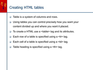Creating HTML tables
 Table is a system of columns and rows.
 Using tables you can control precisely how you want your
content divided up and where you want it placed.
 To create a HTML use a <table> tag and its attributes.
 Each row of a table is specified using a <tr> tag.
 Each cell of a table is specified using a <td> tag.
 Table heading is specified using a <th> tag.
 