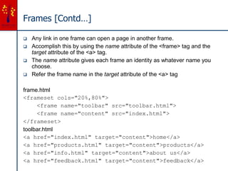 Frames [Contd…]
 Any link in one frame can open a page in another frame.
 Accomplish this by using the name attribute of the <frame> tag and the
target attribute of the <a> tag.
 The name attribute gives each frame an identity as whatever name you
choose.
 Refer the frame name in the target attribute of the <a> tag
frame.html
<frameset cols="20%,80%">
<frame name="toolbar" src="toolbar.html">
<frame name="content" src="index.html">
</frameset>
toolbar.html
<a href="index.html" target="content">home</a>
<a href="products.html" target="content">products</a>
<a href="info.html" target="content">about us</a>
<a href="feedback.html" target="content">feedback</a>
 