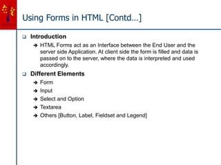 Using Forms in HTML [Contd…]
 Introduction
 HTML Forms act as an Interface between the End User and the
server side Application. At client side the form is filled and data is
passed on to the server, where the data is interpreted and used
accordingly.
 Different Elements
 Form
 Input
 Select and Option
 Textarea
 Others [Button, Label, Fieldset and Legend]
 