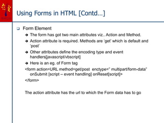 Using Forms in HTML [Contd…]
 Form Element
 The form has got two main attributes viz.. Action and Method.
 Action attribute is required. Methods are ‘get’ which is default and
‘post’
 Other attributes define the encoding type and event
handlers[javascript/vbscript]
 Here is an eg. of Form tag
<form action=URL method=get/post enctype=” multipart/form-data”
onSubmit [script – event handling] onReset[script]>
</form>
The action attribute has the url to which the Form data has to go
 