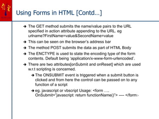 Using Forms in HTML [Contd…]
 The GET method submits the name/value pairs to the URL
specified in action attribute appending to the URL. eg
urlname?FirstName=value&SecondName=value
 This can be seen on the browser’s address bar
 The method POST submits the data as part of HTML Body
 The ENCTYPE is used to state the encoding type of the form
contents. Default being ‘application/x-www-form-urlencoded’.
 There are two attributes[onSubmit and onReset] which are used
w.r.t scripting is concerned.
 The ONSUBMIT event is triggered when a submit button is
clicked and from here the control can be passed on to any
function of a script
 eg. javascript or vbscript Usage: <form ….
OnSubmit=”javascript: return functionName()”> ---- </form>
 