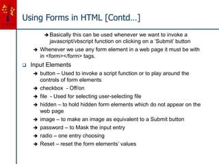 Using Forms in HTML [Contd…]
 Basically this can be used whenever we want to invoke a
javascript/vbscript function on clicking on a ‘Submit’ button
 Whenever we use any form element in a web page it must be with
in <form></form> tags.
 Input Elements
 button – Used to invoke a script function or to play around the
controls of form elements
 checkbox - Off/on
 file - Used for selecting user-selecting file
 hidden – to hold hidden form elements which do not appear on the
web page
 image – to make an image as equivalent to a Submit button
 password – to Mask the input entry
 radio – one entry choosing
 Reset – reset the form elements’ values
 