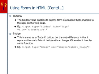 Using Forms in HTML [Contd…]
 Hidden
 The hidden value enables to submit form information that’s invisible to
the user on the web page.
 Eg. <input type=”hidden” name=”Page”
value=”hiddenValue”>
 Image
 This is same as a ‘Submit’ button, but the only difference is that it
replaces the stark Submit button with an Image. Otherwise it has the
same function.
 Eg. <input type=”image” src=”images/submit_Image”>
 